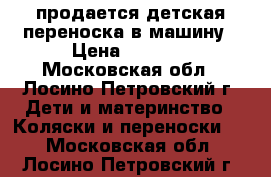 продается детская переноска в машину › Цена ­ 1 500 - Московская обл., Лосино-Петровский г. Дети и материнство » Коляски и переноски   . Московская обл.,Лосино-Петровский г.